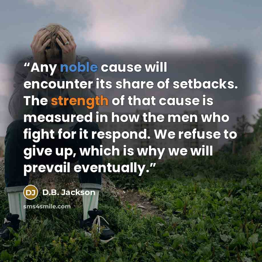 “Any noble cause will encounter its share of setbacks. The strength of that cause is measured in how the men who fight for it respond. We refuse to give up, which is why we will prevail eventually.” quote by D.B. Jackson