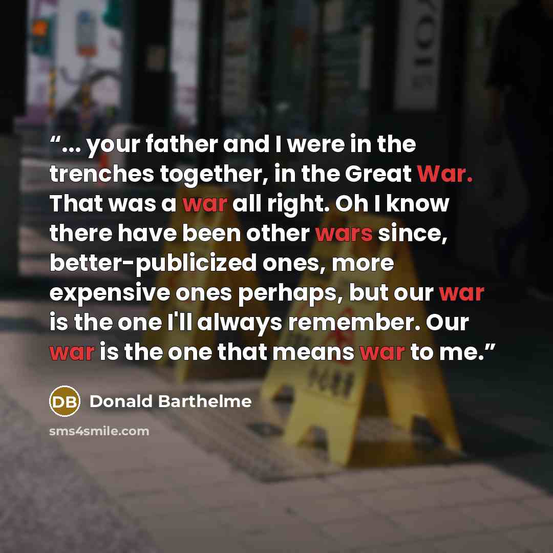 “... your father and I were in the trenches together, in the Great War. That was a war all right. Oh I know there have been other wars since, better-publicized ones, more expensive ones perhaps, but our war is the one I'll always remember. Our war is the one that means war to me.” quote by Donald Barthelme