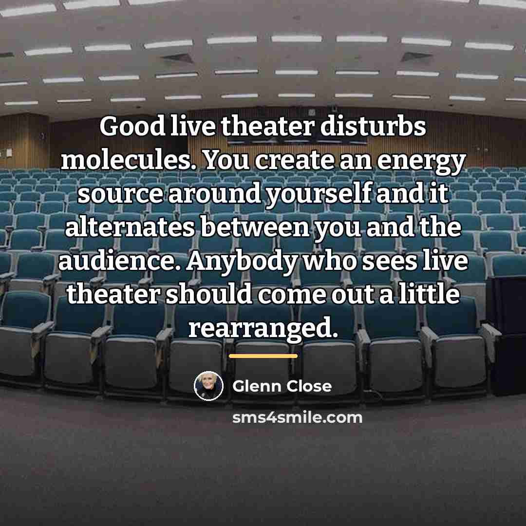 “Good live theater disturbs molecules. You create an energy source…” quote by Glenn Close