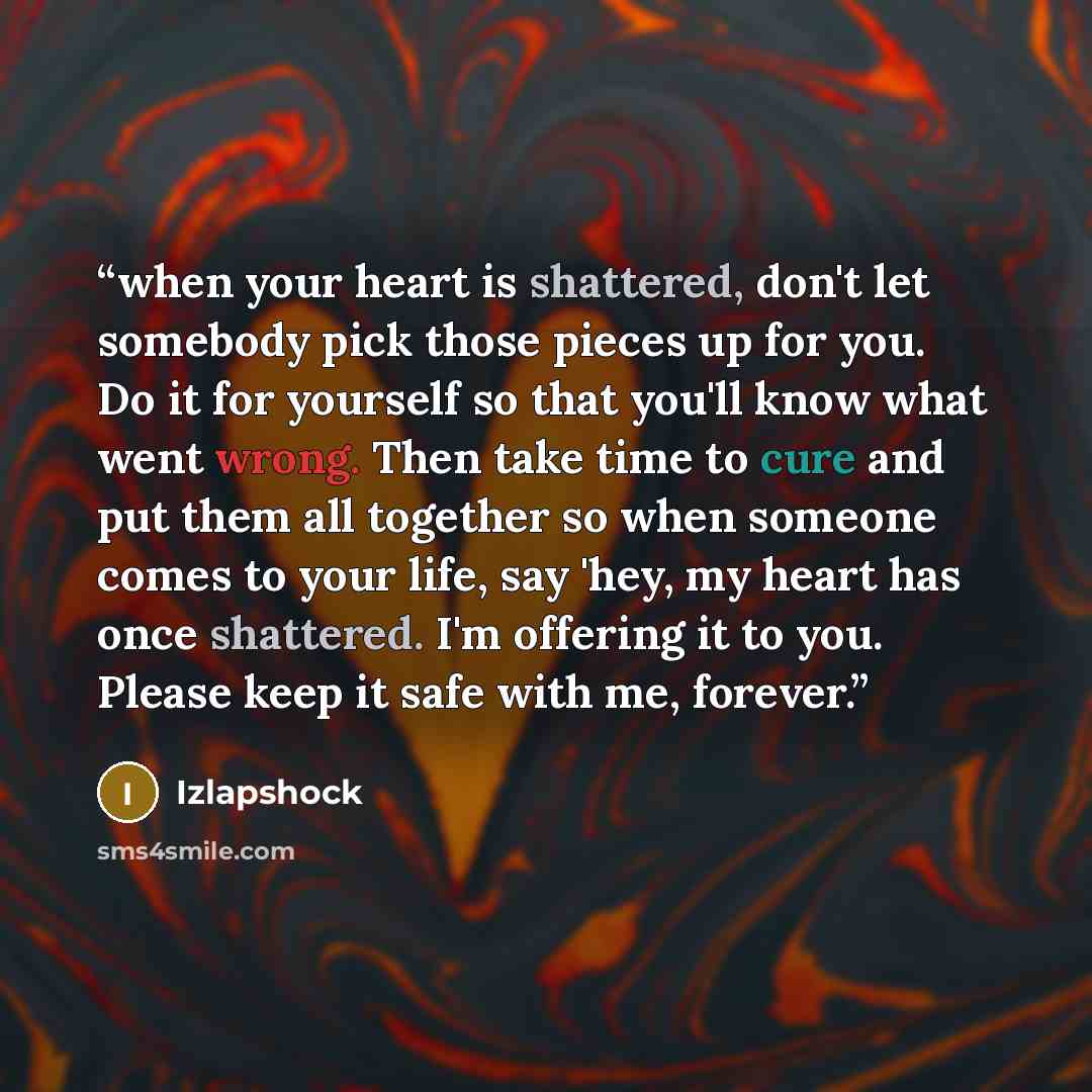 “when your heart is shattered, don't let somebody pick those pieces up for you. Do it for yourself so that you'll know what went wrong. Then take time to cure and put them all together so when someone comes to your life, say 'hey, my heart has once shattered. I'm offering it to you. Please keep it…” quote by Izlapshock