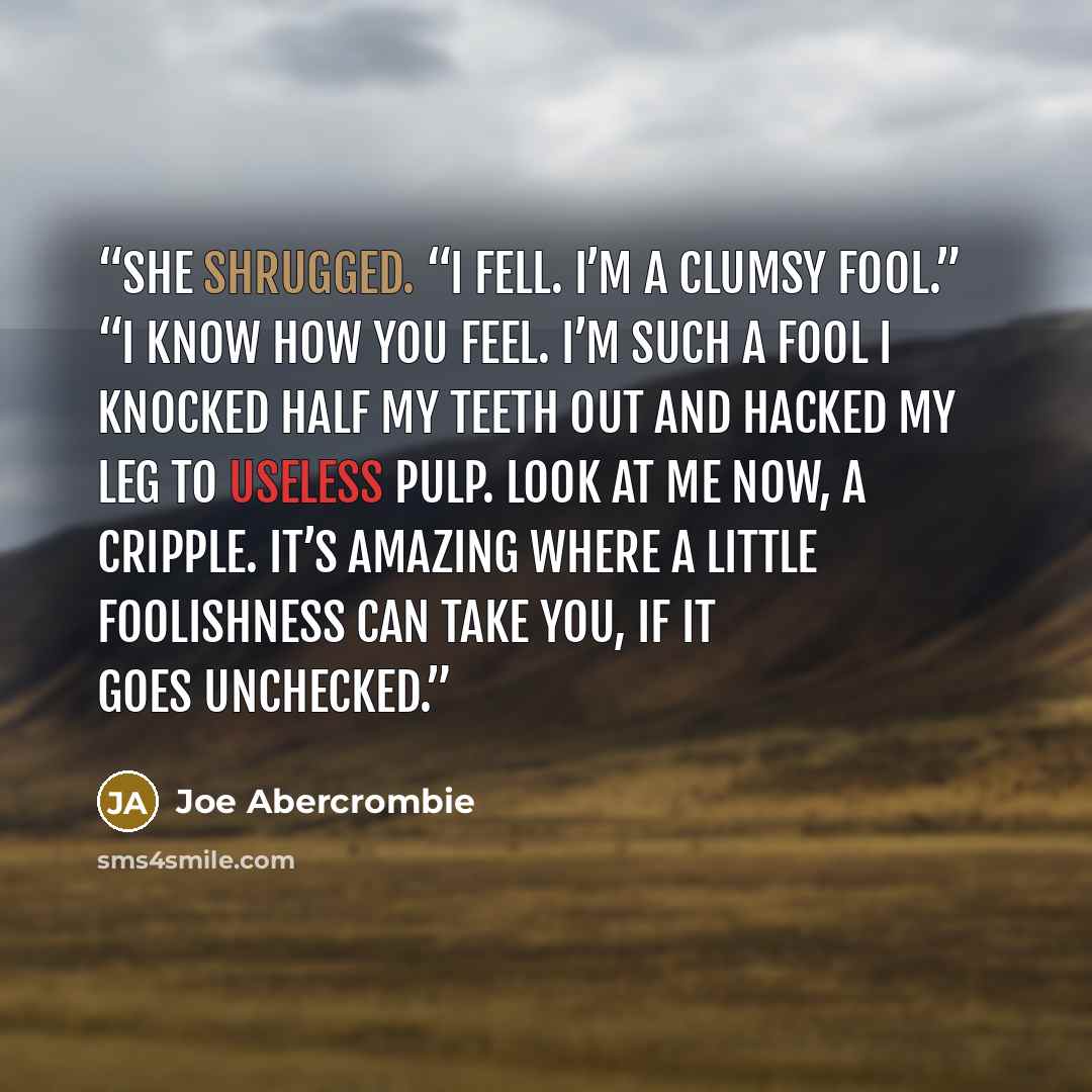 “She shrugged. “I fell. I’m a clumsy fool.” “I know how you feel. I’m such a fool I knocked half my teeth out and hacked my leg to useless pulp. Look at me now, a cripple. It’s amazing where a little foolishness can take you, if it goes unchecked.” quote by Joe Abercrombie