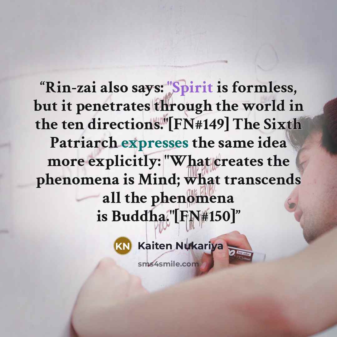“Rin-zai also says: "Spirit is formless, but it penetrates through the world in the ten directions."[FN#149] The Sixth Patriarch expresses the same idea more explicitly: "What creates the phenomena is Mind; what transcends all the phenomena is Buddha."[FN#150]” quote by Kaiten Nukariya