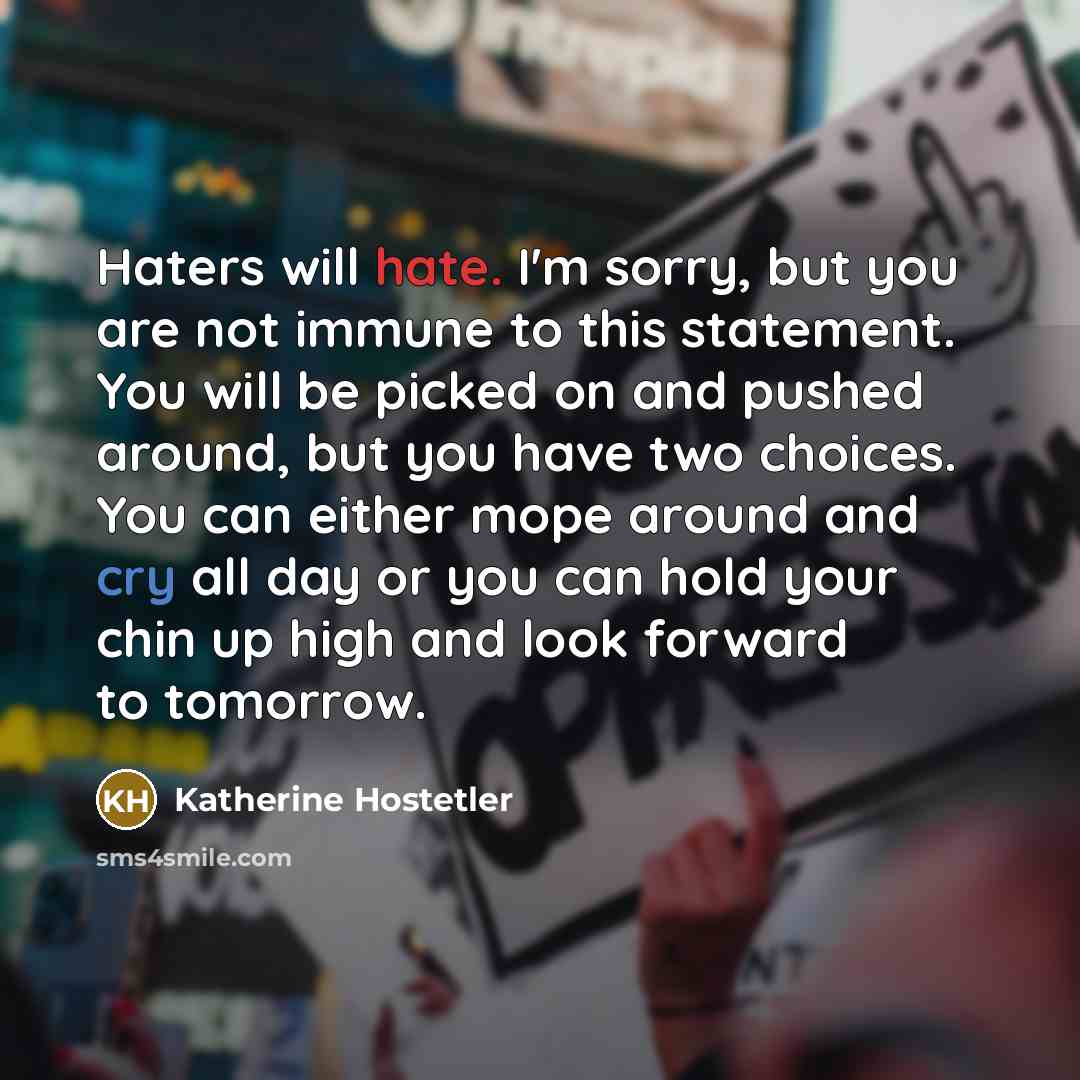 “Haters will hate. I'm sorry, but you are not immune to this statement. You will be picked on and pushed around, but you have two choices. You can either mope around and cry all day or you can hold your chin up high and look forward to tomorrow.” quote by Katherine Hostetler