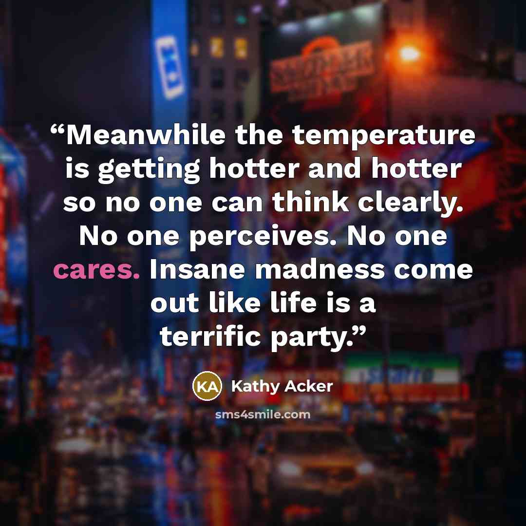 “Meanwhile the temperature is getting hotter and hotter so no one can think clearly. No one perceives. No one cares. Insane madness come out like life is a terrific party.” quote by Kathy Acker