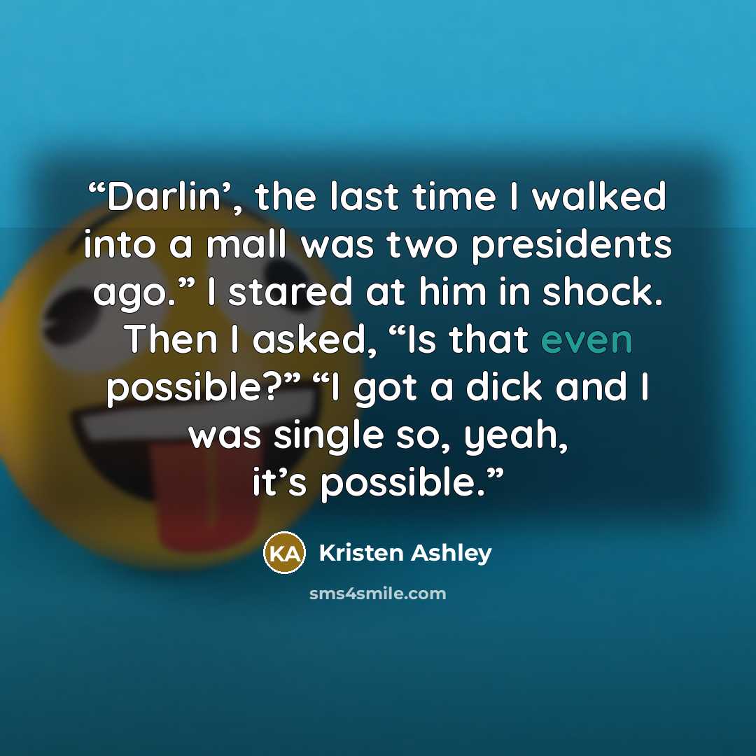 “Darlin’, the last time I walked into a mall was two presidents ago.” I stared at him in shock. Then I asked, “Is that even possible?” “I got a dick and I was single so, yeah, it’s possible.” quote by Kristen Ashley