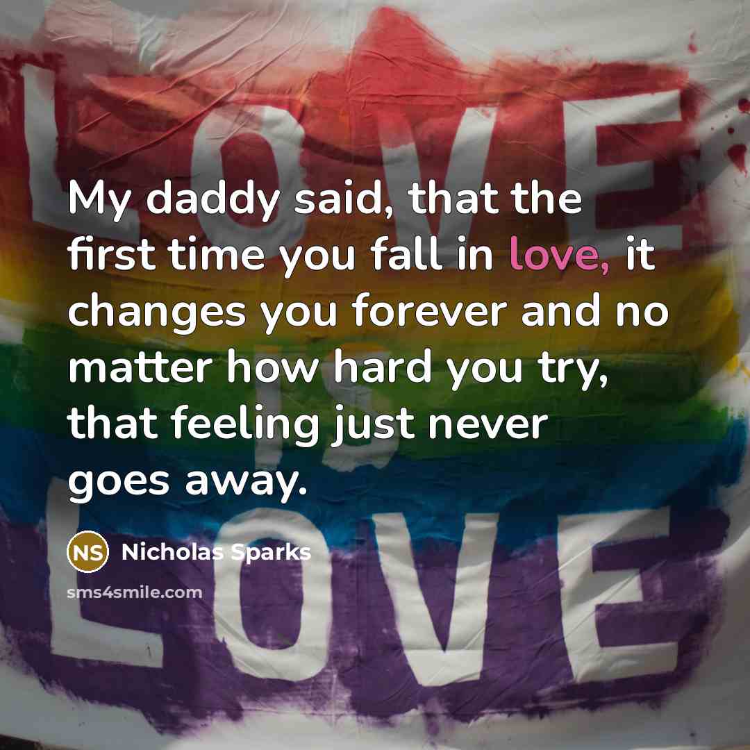“My daddy said, that the first time you fall in love, it changes you forever and no matter how hard you try, that feeling just never goes away.” quote by Nicholas Sparks