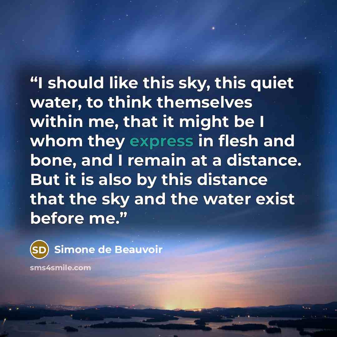 “I should like this sky, this quiet water, to think themselves within me, that it might be I whom they express in flesh and bone, and I remain at a distance. But it is also by this distance that the sky and the water exist before me.” quote by Simone de Beauvoir