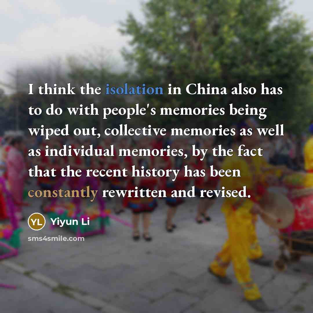 “I think the isolation in China also has to do with people's memories being wiped out, collective memories as well as individual memories, by the fact that the recent history has been constantly rewritten and revised.” quote by Yiyun Li