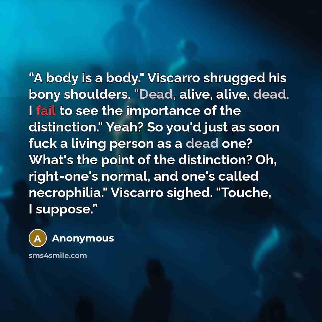 “A body is a body." Viscarro shrugged his bony shoulders. "Dead, alive, alive, dead. I fail to see the importance of the distinction." Yeah? So you'd just as soon fuck a living person as a dead one? What's the point of the distinction? Oh, right-one's normal, and one's called necrophilia." Viscarro…” quote by Anonymous