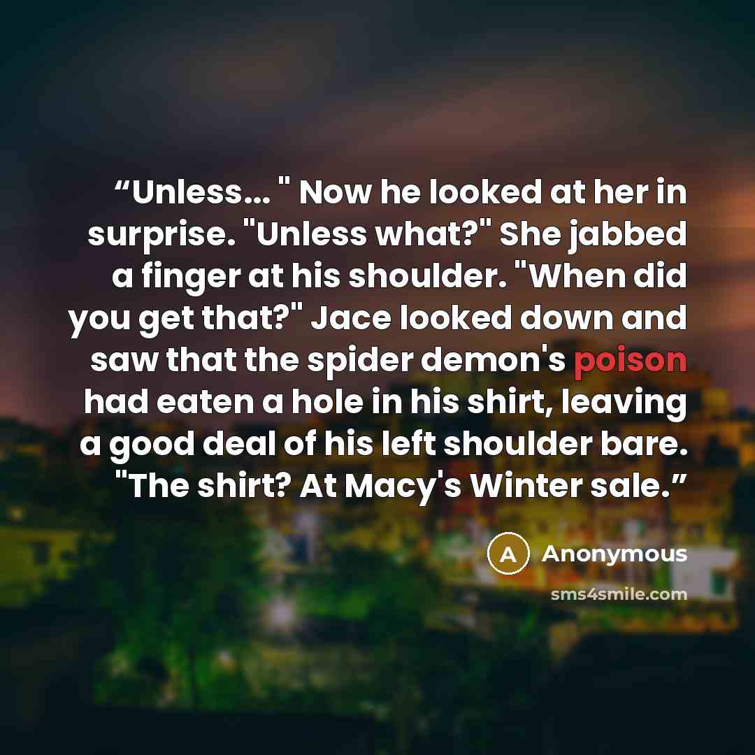 “Unless... " Now he looked at her in surprise. "Unless what?" She jabbed a finger at his shoulder. "When did you get that?" Jace looked down and saw that the spider demon's poison had eaten a hole in his shirt, leaving a good deal of his left shoulder bare. "The shirt? At Macy's Winter sale.” quote by Anonymous