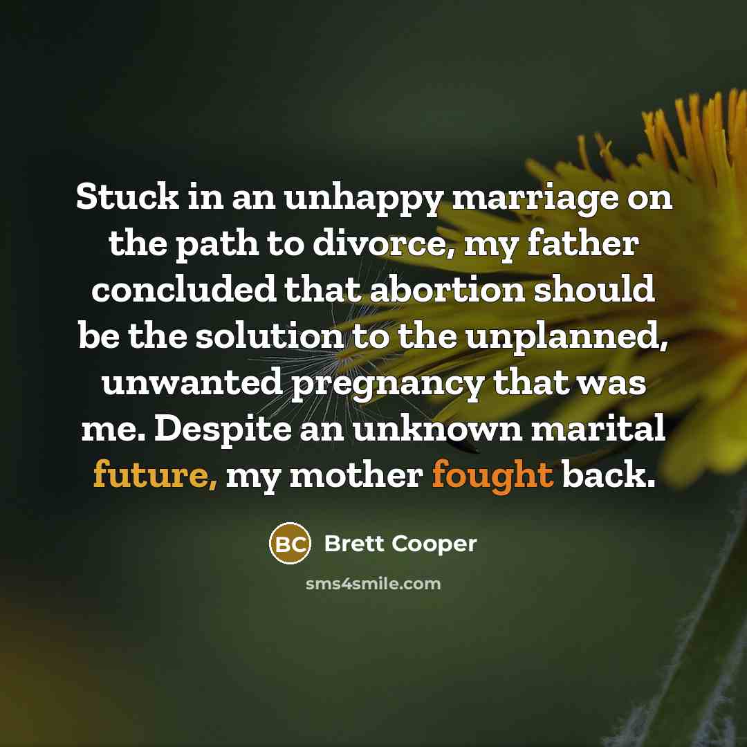 “Stuck in an unhappy marriage on the path to divorce, my father concluded that abortion should be the solution to the unplanned, unwanted pregnancy that was me. Despite an unknown marital future, my mother fought back.” quote by Brett Cooper