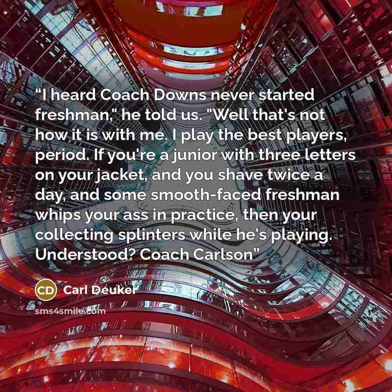 “I heard Coach Downs never started freshman," he told us. "Well that's not how it is with me. I play the best players, period. If you're a junior with three letters on your jacket, and you shave twice a day, and some smooth-faced freshman whips your ass in practice, then your collecting splinters…” quote by Carl Deuker