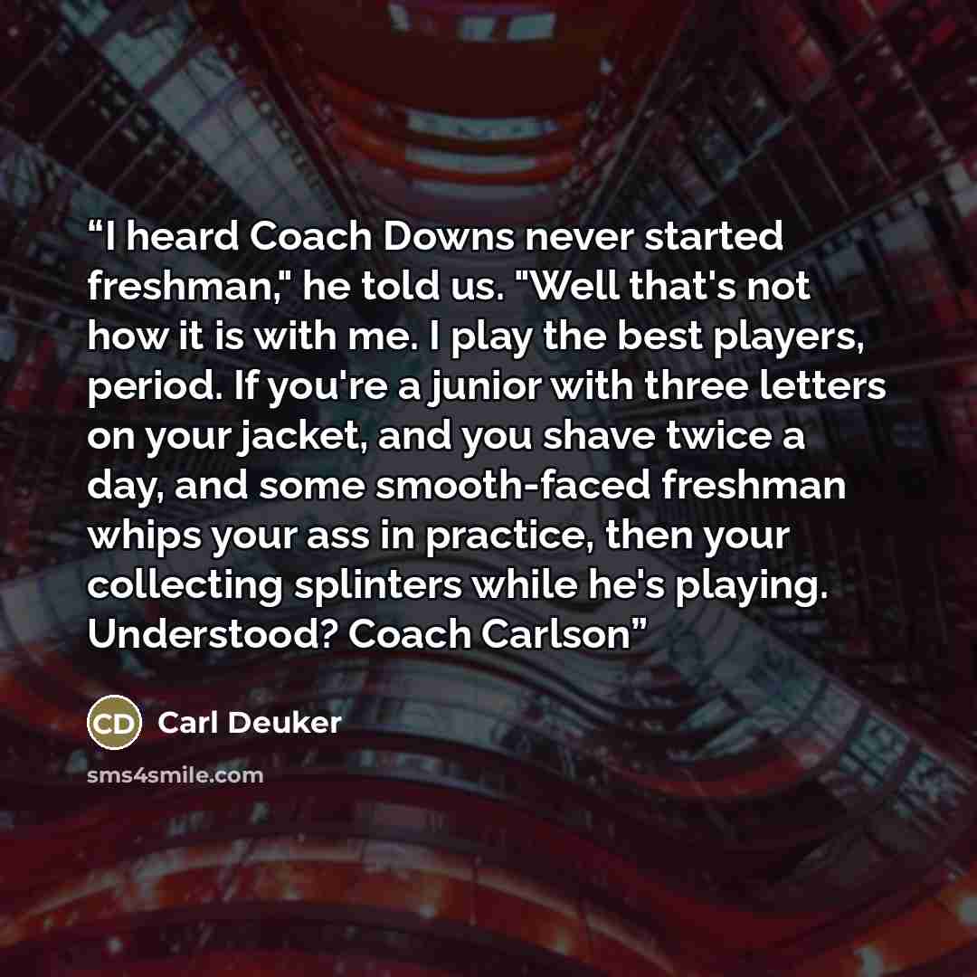 “I heard Coach Downs never started freshman," he told us. "Well that's not how it is with me. I play the best players, period. If you're a junior with three letters on your jacket, and you shave twice a day, and some smooth-faced freshman whips your ass in practice, then your collecting splinters…” quote by Carl Deuker