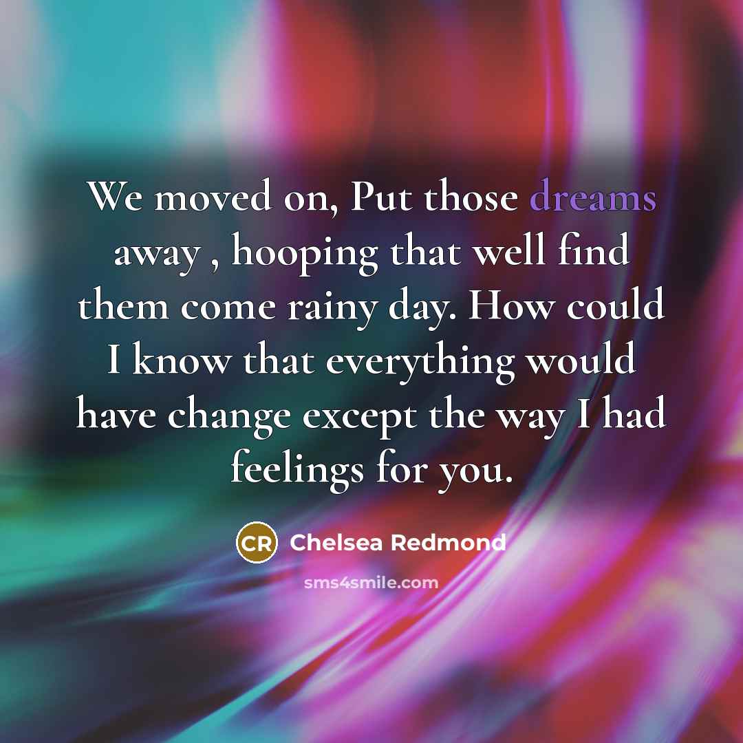 “We moved on, Put those dreams away , hooping that well find them come rainy day. How could I know that everything would have change except the way I had feelings for you.” quote by Chelsea Redmond