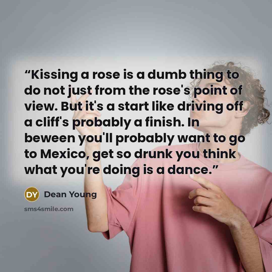 “Kissing a rose is a dumb thing to do not just from the rose's point of view. But it's a start like driving off a cliff's probably a finish. In beween you'll probably want to go to Mexico, get so drunk you think what you're doing is a dance.” quote by Dean Young