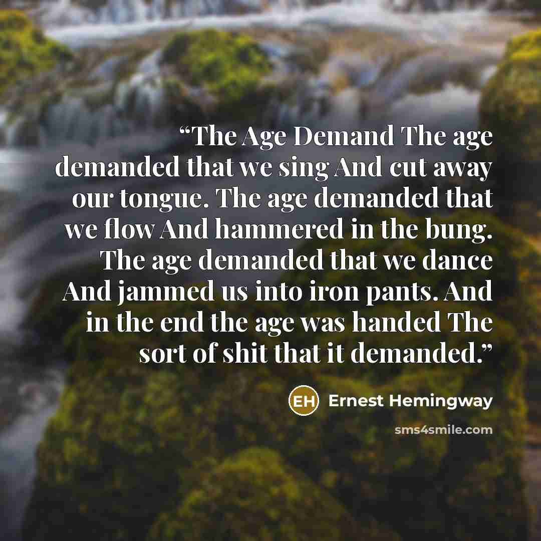 “The Age Demand The age demanded that we sing And cut away our tongue. The age demanded that we flow And hammered in the bung. The age demanded that we dance And jammed us into iron pants. And in the end the age was handed The sort of shit that it demanded.” quote by Ernest Hemingway
