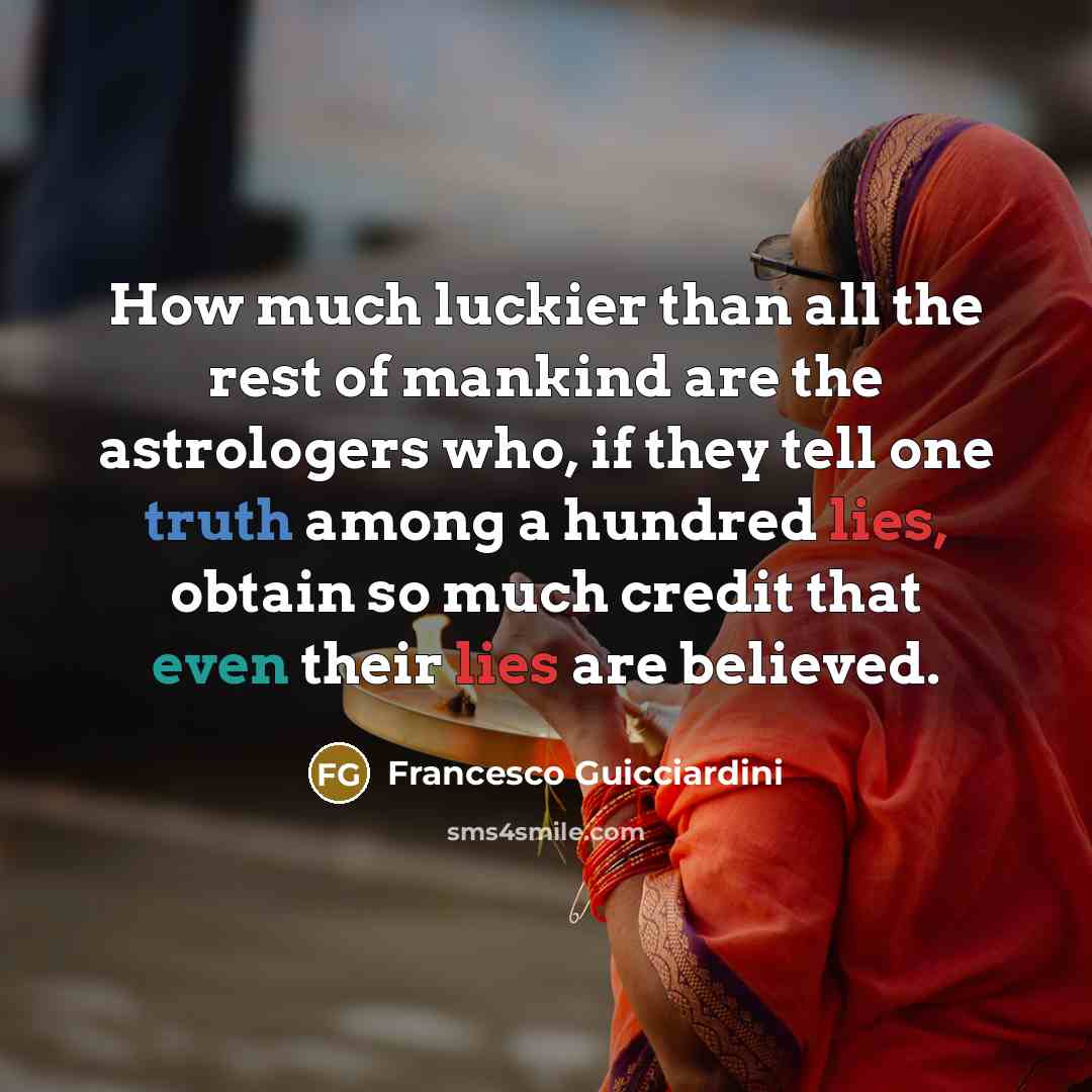 “How much luckier than all the rest of mankind are the astrologers who, if they tell one truth among a hundred lies, obtain so much credit that even their lies are believed.” quote by Francesco Guicciardini