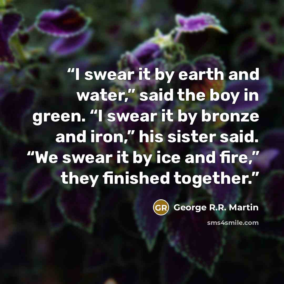 “I swear it by earth and water,” said the boy in green. “I swear it by bronze and iron,” his sister said. “We swear it by ice and fire,” they finished together.” quote by George R.R. Martin
