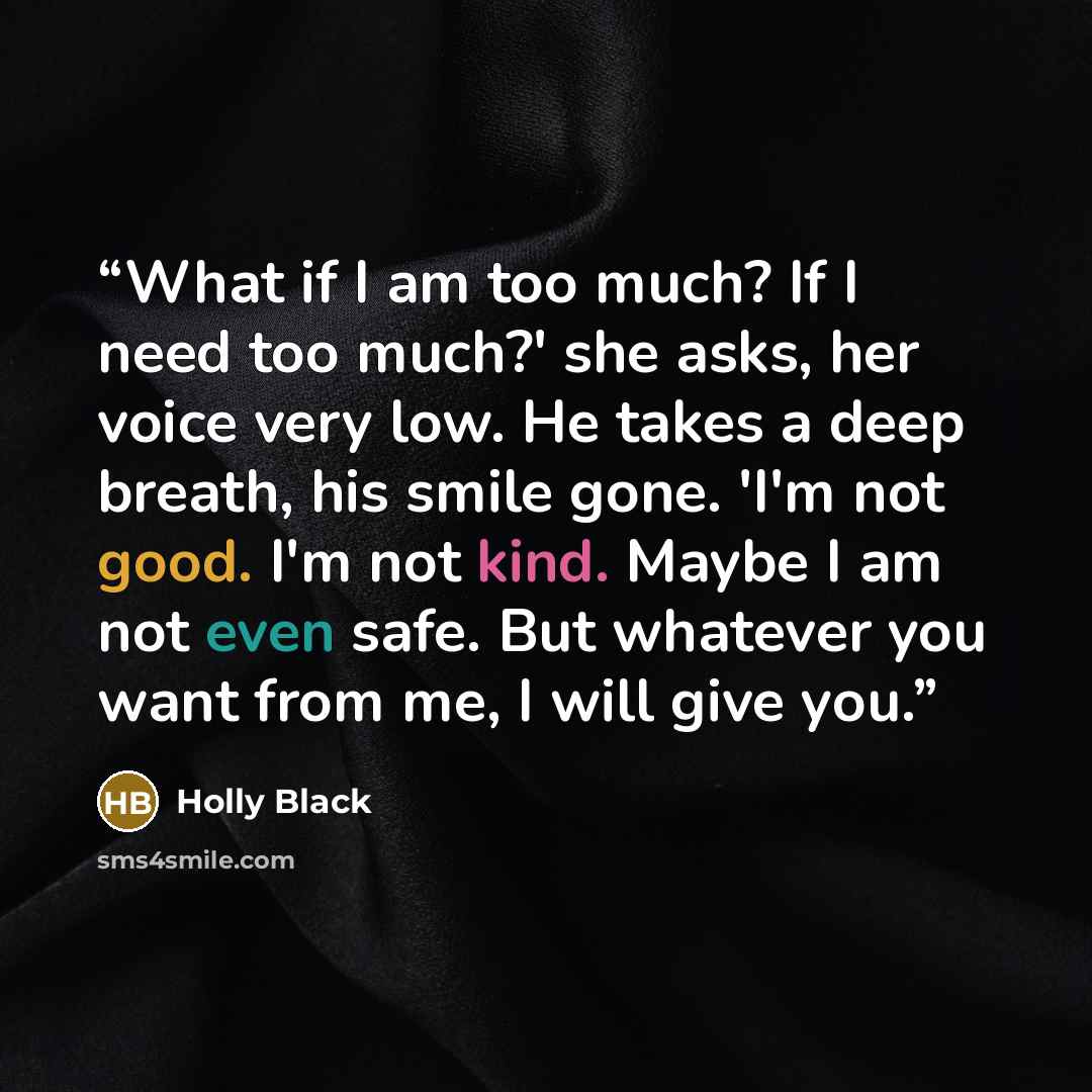 “What if I am too much? If I need too much?' she asks, her voice very low. He takes a deep breath, his smile gone. 'I'm not good. I'm not kind. Maybe I am not even safe. But whatever you want from me, I will give you.” quote by Holly Black
