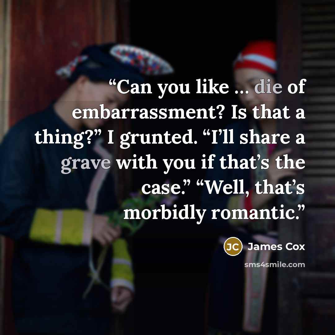 “Can you like … die of embarrassment? Is that a thing?” I grunted. “I’ll share a grave with you if that’s the case.” “Well, that’s morbidly romantic.” quote by James Cox