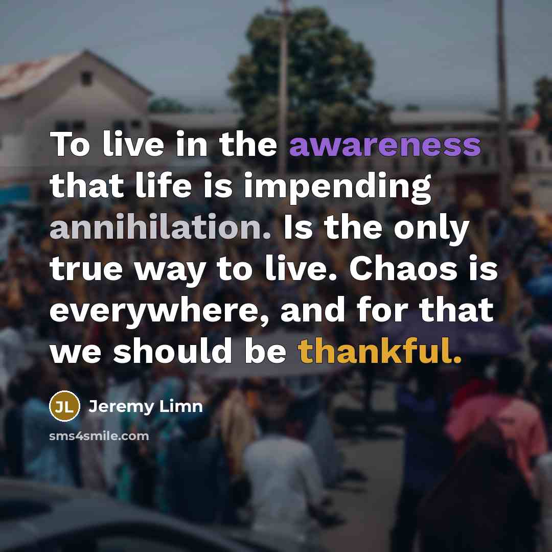 “To live in the awareness that life is impending annihilation. Is the only true way to live. Chaos is everywhere, and for that we should be thankful.” quote by Jeremy Limn