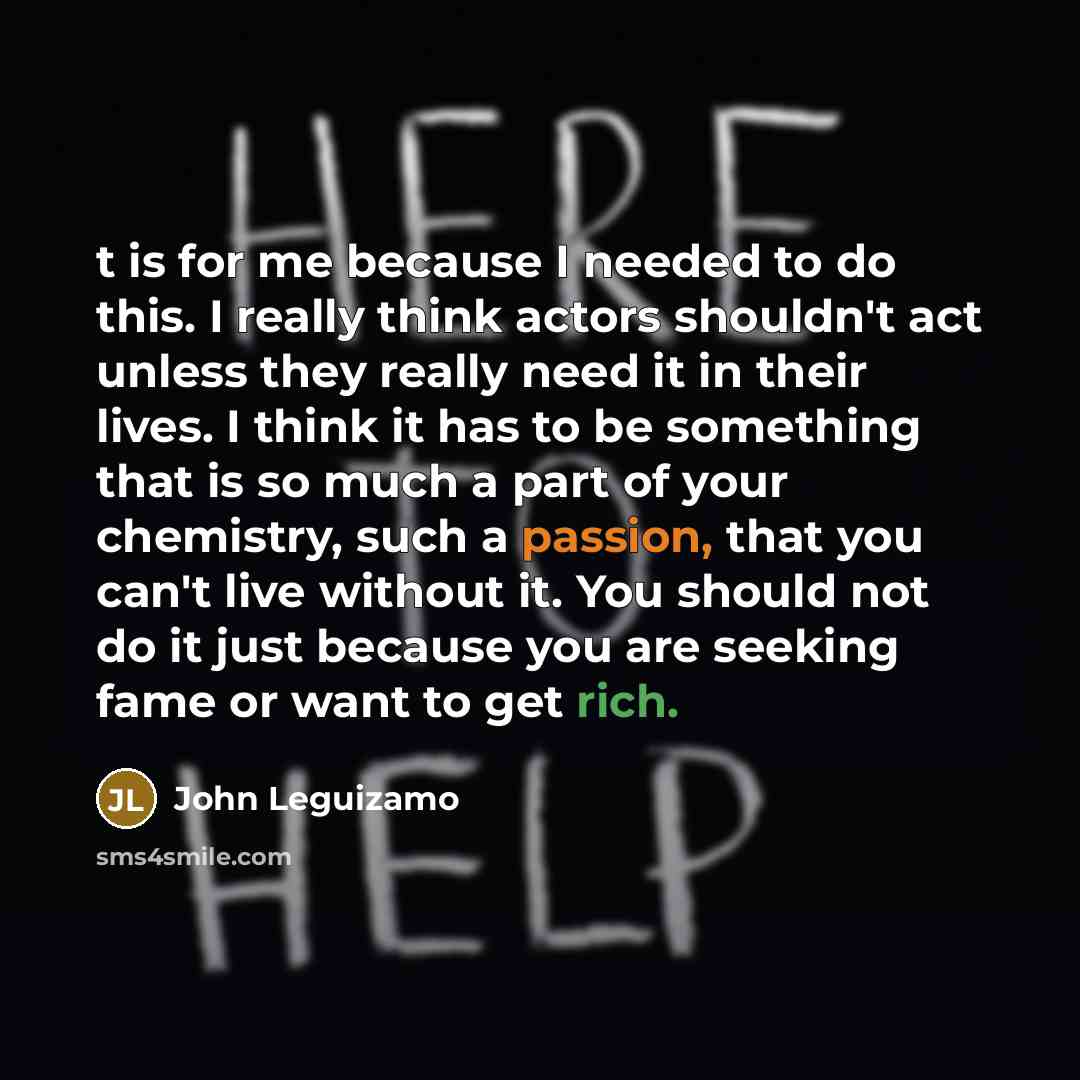 “t is for me because I needed to do this. I really think actors shouldn't act unless they really need it in their lives. I think it has to be something that is so much a part of your chemistry, such a passion, that you can't live without it. You should not do it just because you are seeking fame or…” quote by John Leguizamo