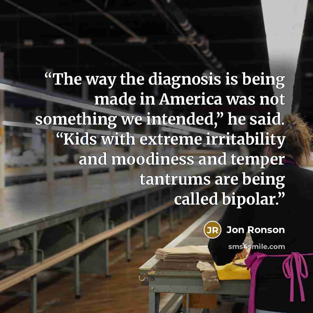 “The way the diagnosis is being made in America was not something we intended,” he said. “Kids with extreme irritability and moodiness and temper tantrums are being called bipolar.” quote by Jon Ronson