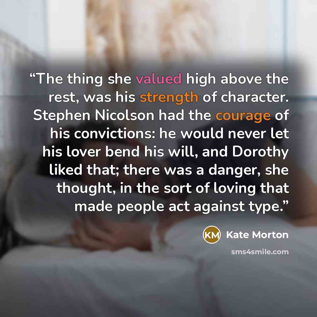 “The thing she valued high above the rest, was his strength of character. Stephen Nicolson had the courage of his convictions: he would never let his lover bend his will, and Dorothy liked that; there was a danger, she thought, in the sort of loving that made people act against type.” quote by Kate Morton