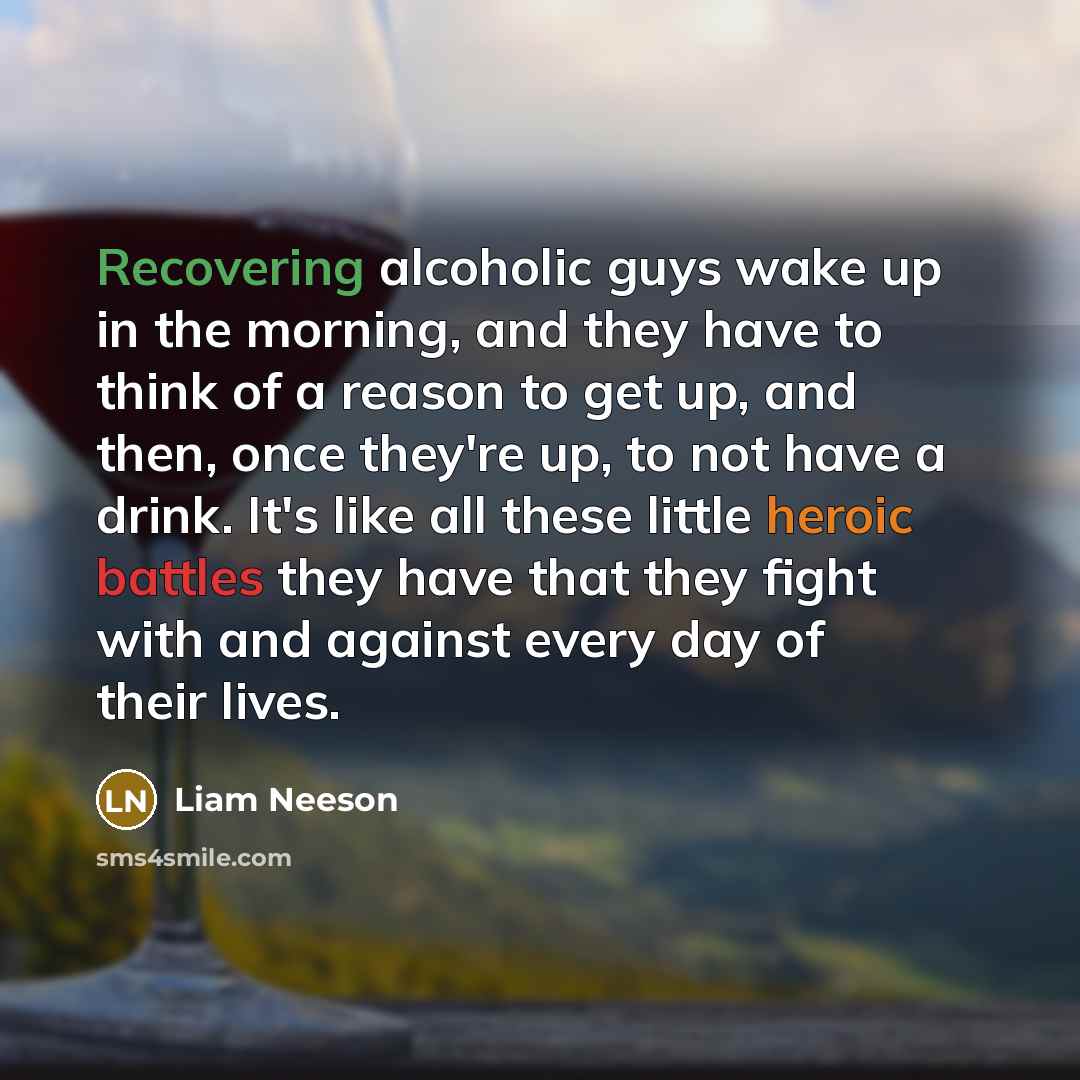 “Recovering alcoholic guys wake up in the morning, and they have to think of a reason to get up, and then, once they're up, to not have a drink. It's like all these little heroic battles they have that they fight with and against every day of their lives.” quote by Liam Neeson