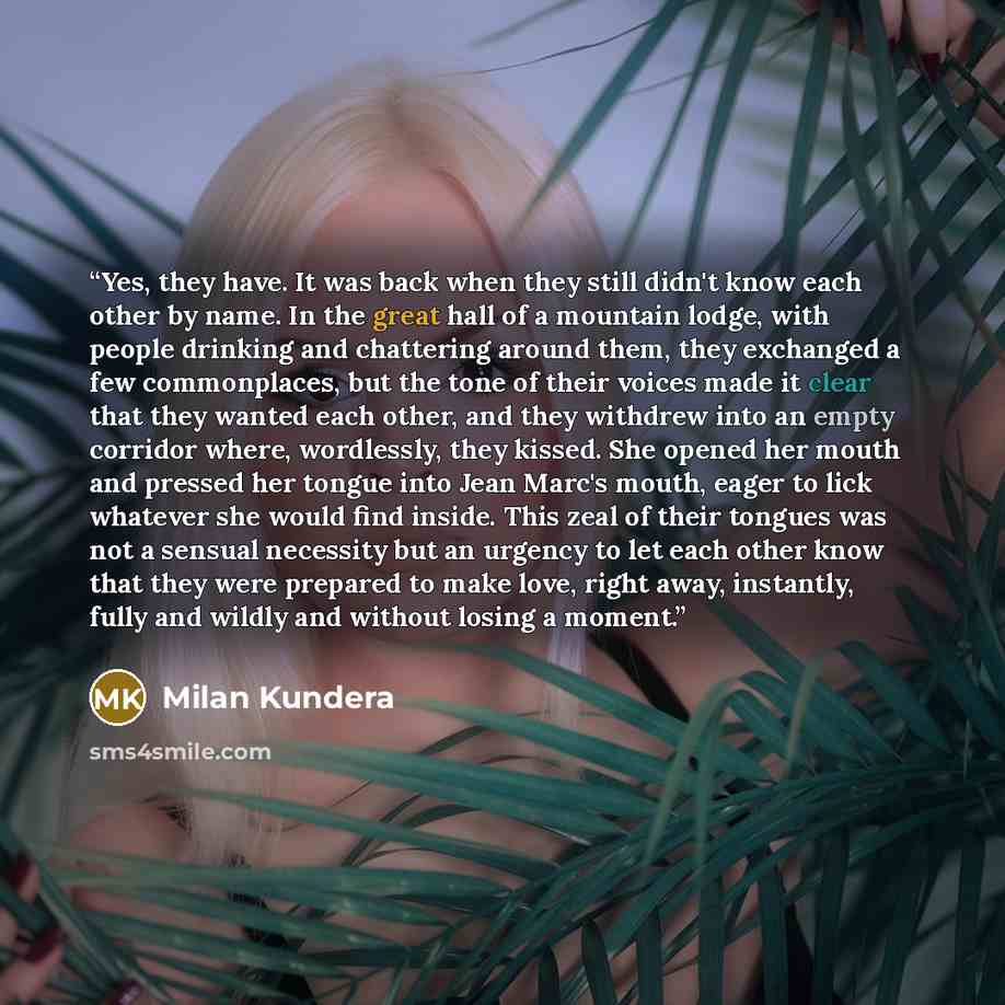 “Yes, they have. It was back when they still didn't know each other by name. In the great hall of a mountain lodge, with people drinking and chattering around them, they exchanged a few commonplaces, but the tone of their voices made it clear that they wanted each other, and they withdrew into an…” quote by Milan Kundera
