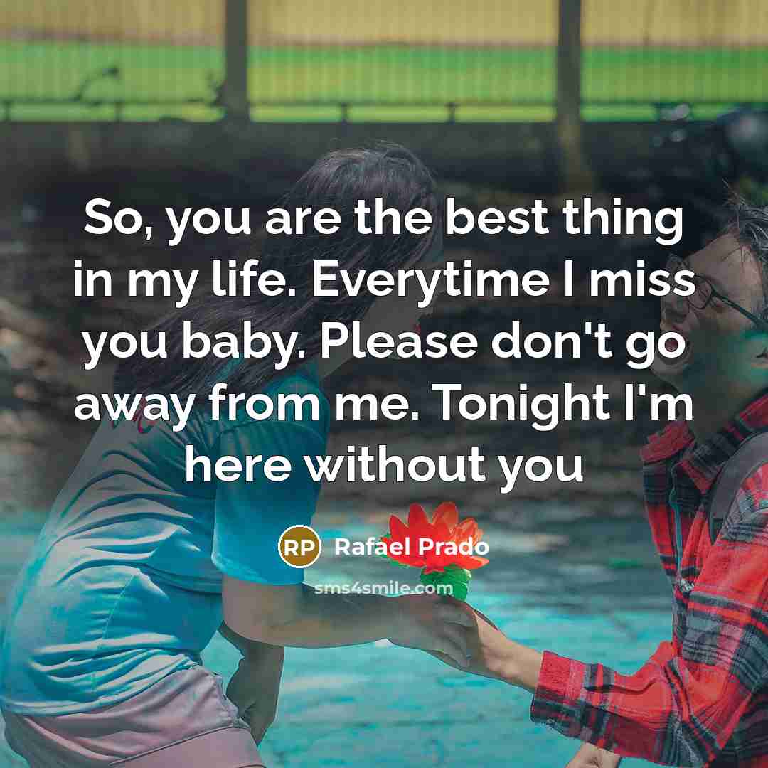 “So, you are the best thing in my life. Everytime I miss you baby. Please don't go away from me. Tonight I'm here without you” quote by Rafael Prado