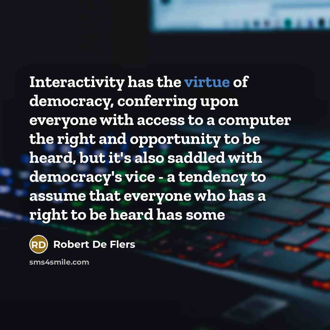 “Interactivity has the virtue of democracy, conferring upon everyone with access to a computer the right and opportunity to be heard, but it's also saddled with democracy's vice - a tendency to assume that everyone who has a right to be heard has some” quote by Robert De Flers