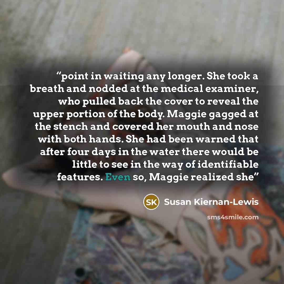 “point in waiting any longer. She took a breath and nodded at the medical examiner, who pulled back the cover to reveal the upper portion of the body. Maggie gagged at the stench and covered her mouth and nose with both hands. She had been warned that after four days in the water there would be…” quote by Susan Kiernan-Lewis