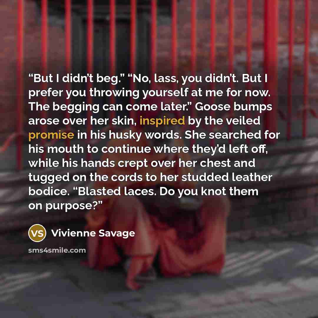 “But I didn’t beg.” “No, lass, you didn’t. But I prefer you throwing yourself at me for now. The begging can come later.” Goose bumps arose over her skin, inspired by the veiled promise in his husky words. She searched for his mouth to continue where they’d left off, while his hands crept over her…” quote by Vivienne Savage