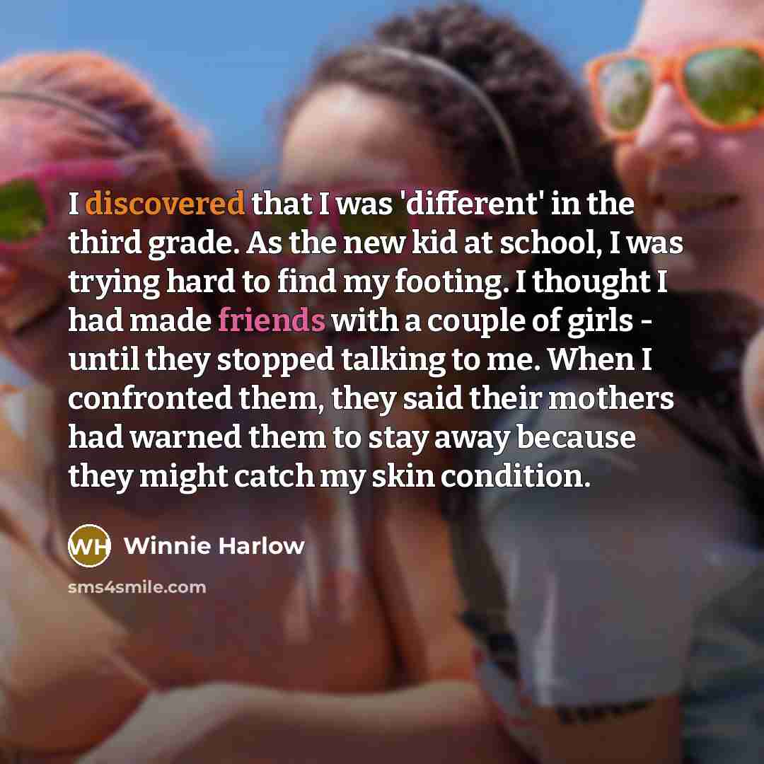 “I discovered that I was 'different' in the third grade. As the new kid at school, I was trying hard to find my footing. I thought I had made friends with a couple of girls - until they stopped talking to me. When I confronted them, they said their mothers had warned them to stay away because they…” quote by Winnie Harlow