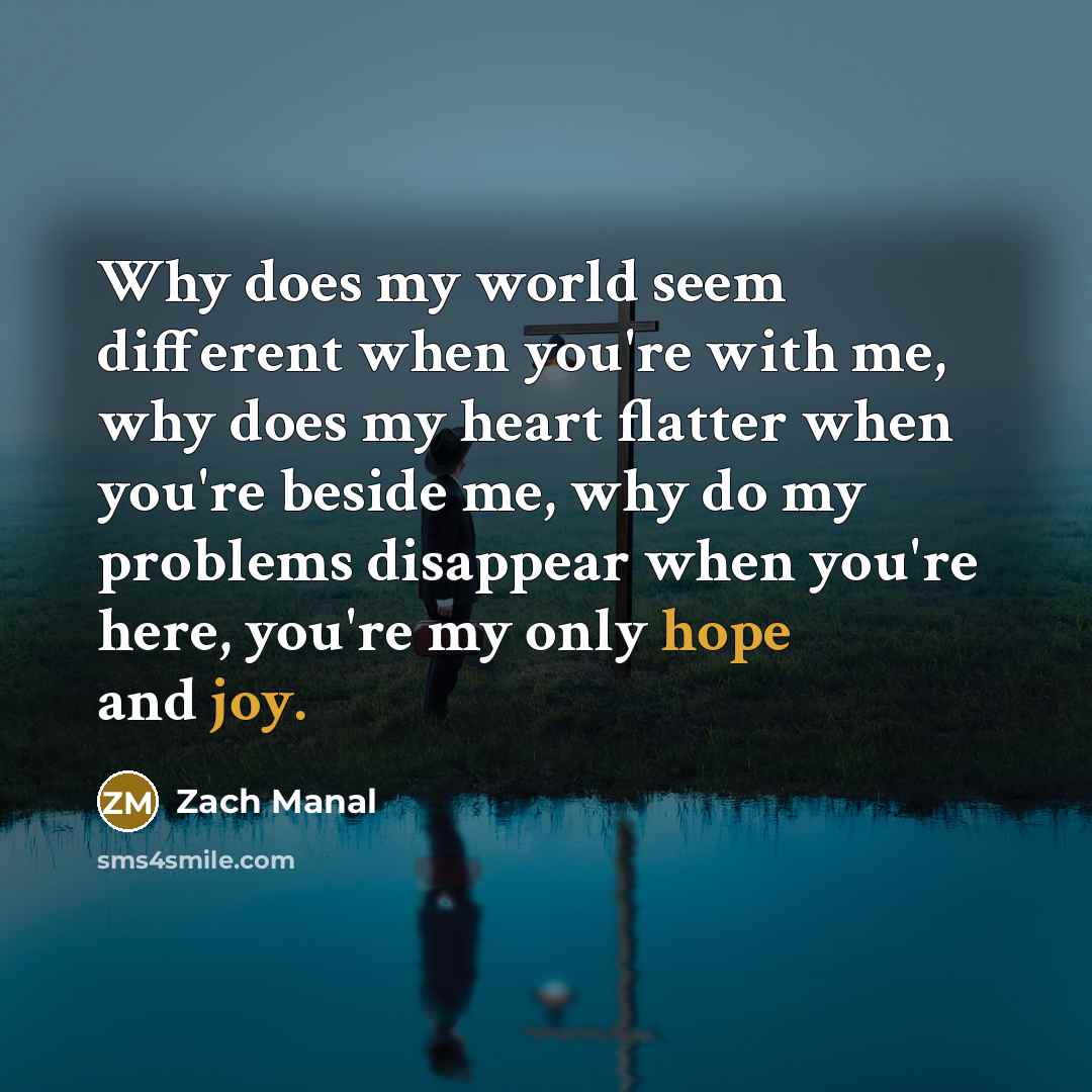 “Why does my world seem different when you're with me, why does my heart flatter when you're beside me, why do my problems disappear when you're here, you're my only hope and joy.” quote by Zach Manal