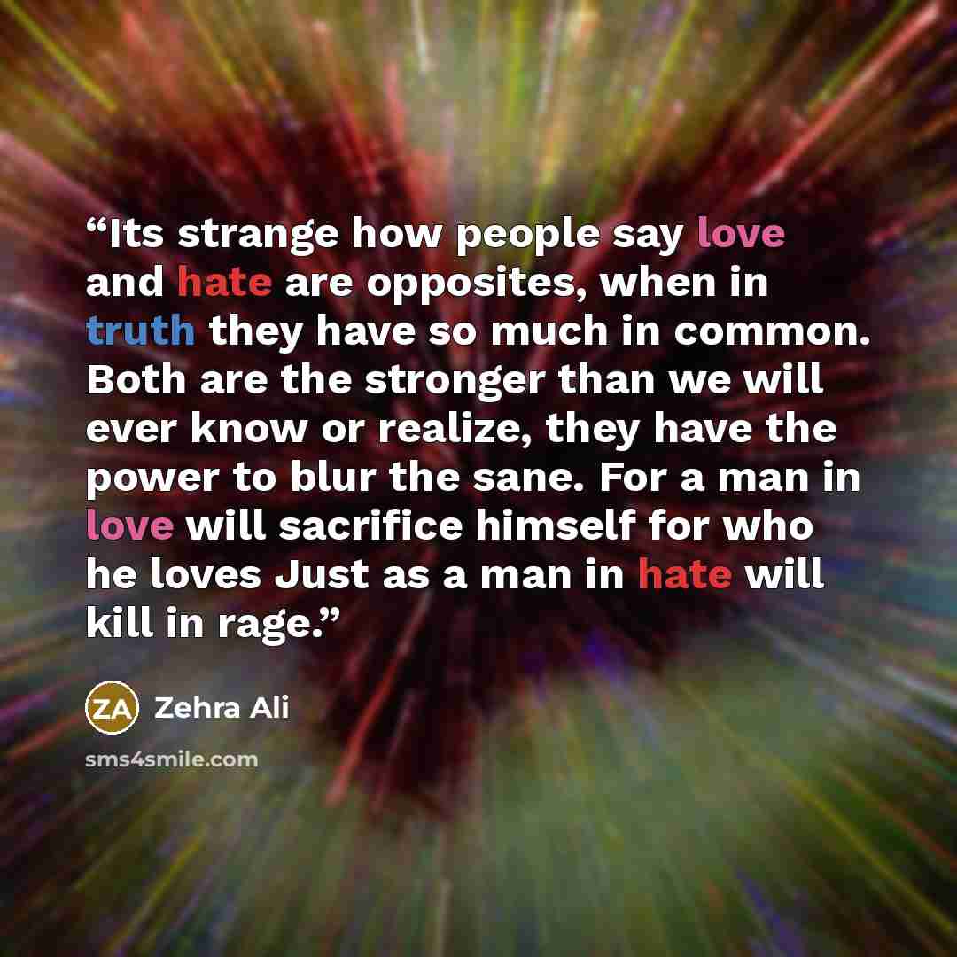 “Its strange how people say love and hate are opposites, when in truth they have so much in common. Both are the stronger than we will ever know or realize, they have the power to blur the sane. For a man in love will sacrifice himself for who he loves Just as a man in hate will kill in rage.” quote by Zehra Ali