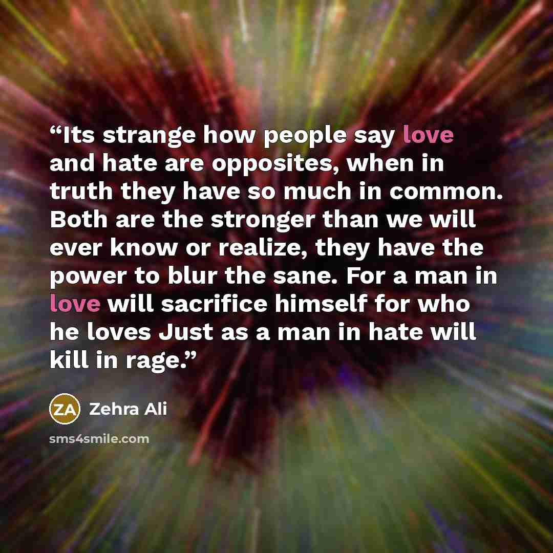 “Its strange how people say love and hate are opposites, when in truth they have so much in common. Both are the stronger than we will ever know or realize, they have the power to blur the sane. For a man in love will sacrifice himself for who he loves Just as a man in hate will kill in rage.” quote by Zehra Ali