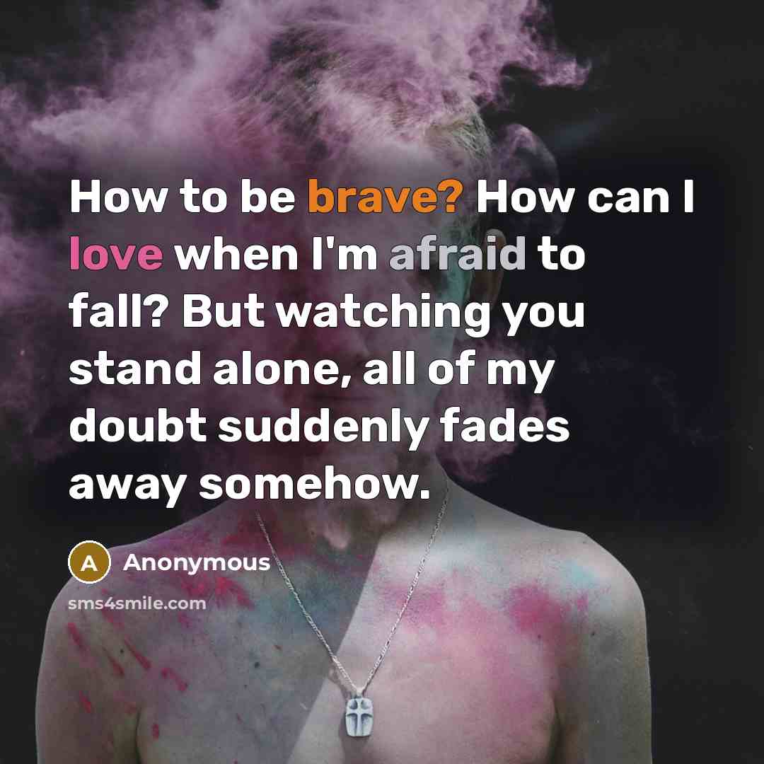 “How to be brave? How can I love when I'm afraid to fall? But watching you stand alone, all of my doubt suddenly fades away somehow.” quote by Anonymous