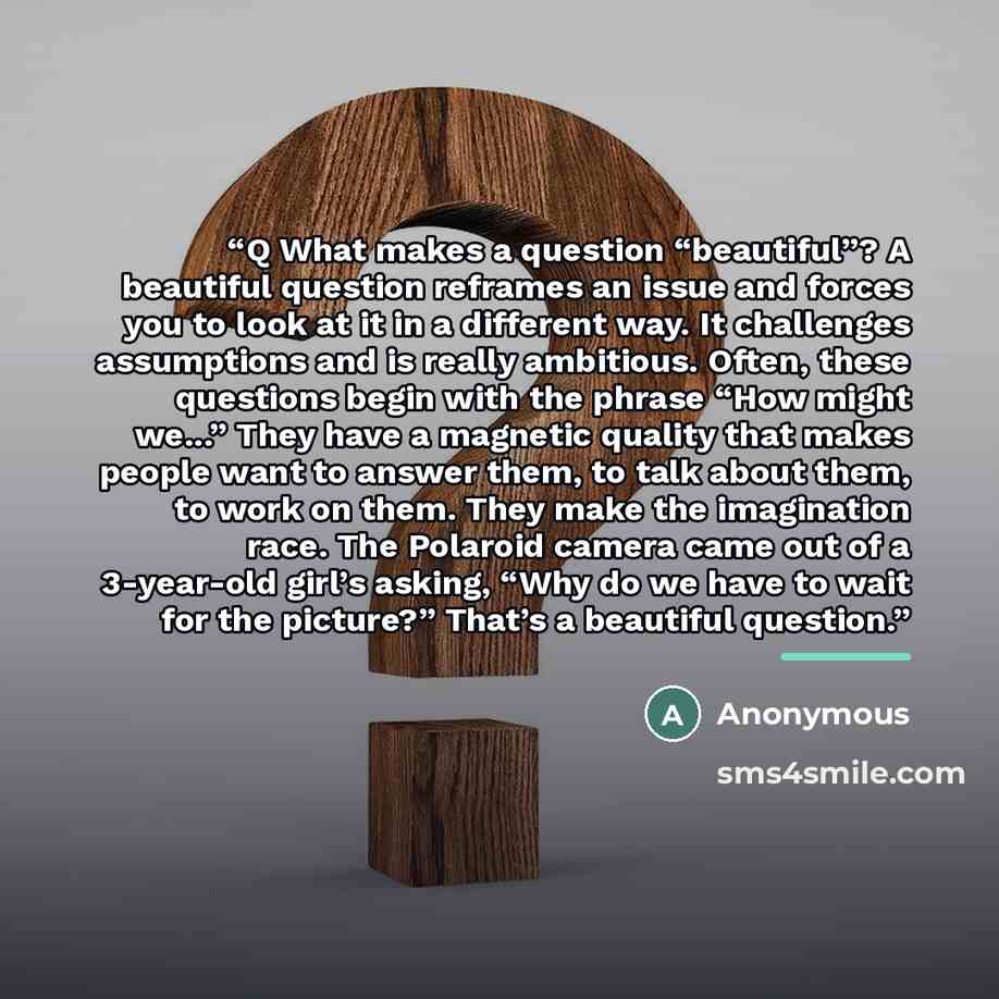 “Q What makes a question “beautiful”? A beautiful question reframes an issue and forces you to look at it in a different way. It challenges assumptions and is really ambitious. Often, these questions begin with the phrase “How might we...” They have a magnetic quality that makes people want to…” quote by Anonymous