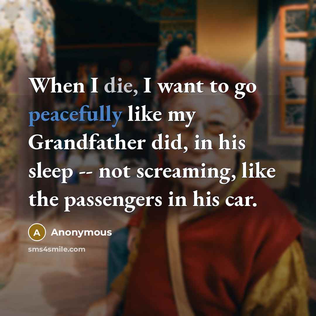 “When I die, I want to go peacefully like my Grandfather did, in his sleep -- not screaming, like the passengers in his car.” quote by Anonymous