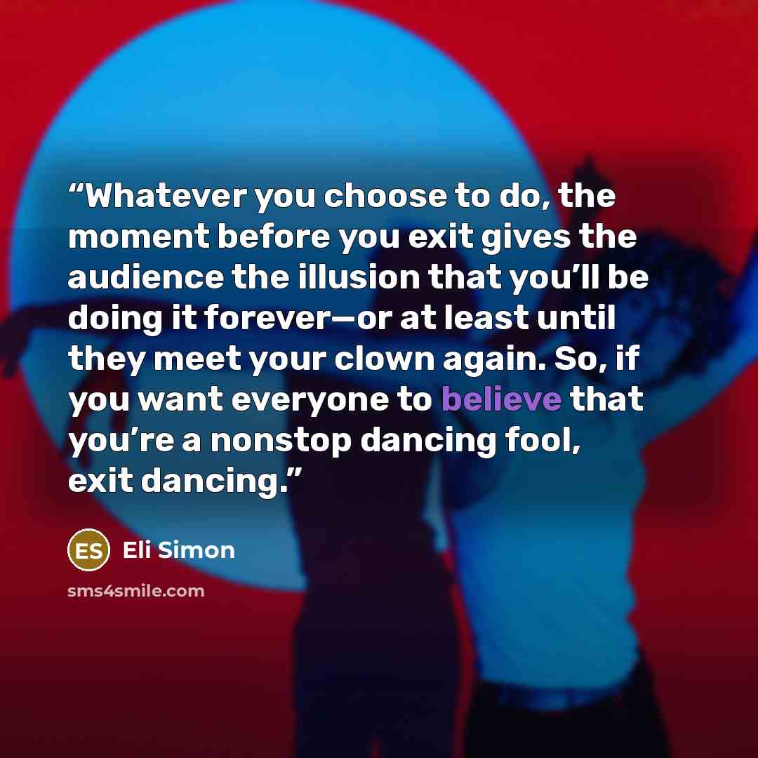 “Whatever you choose to do, the moment before you exit gives the audience the illusion that you’ll be doing it forever—or at least until they meet your clown again. So, if you want everyone to believe that you’re a nonstop dancing fool, exit dancing.” quote by Eli Simon