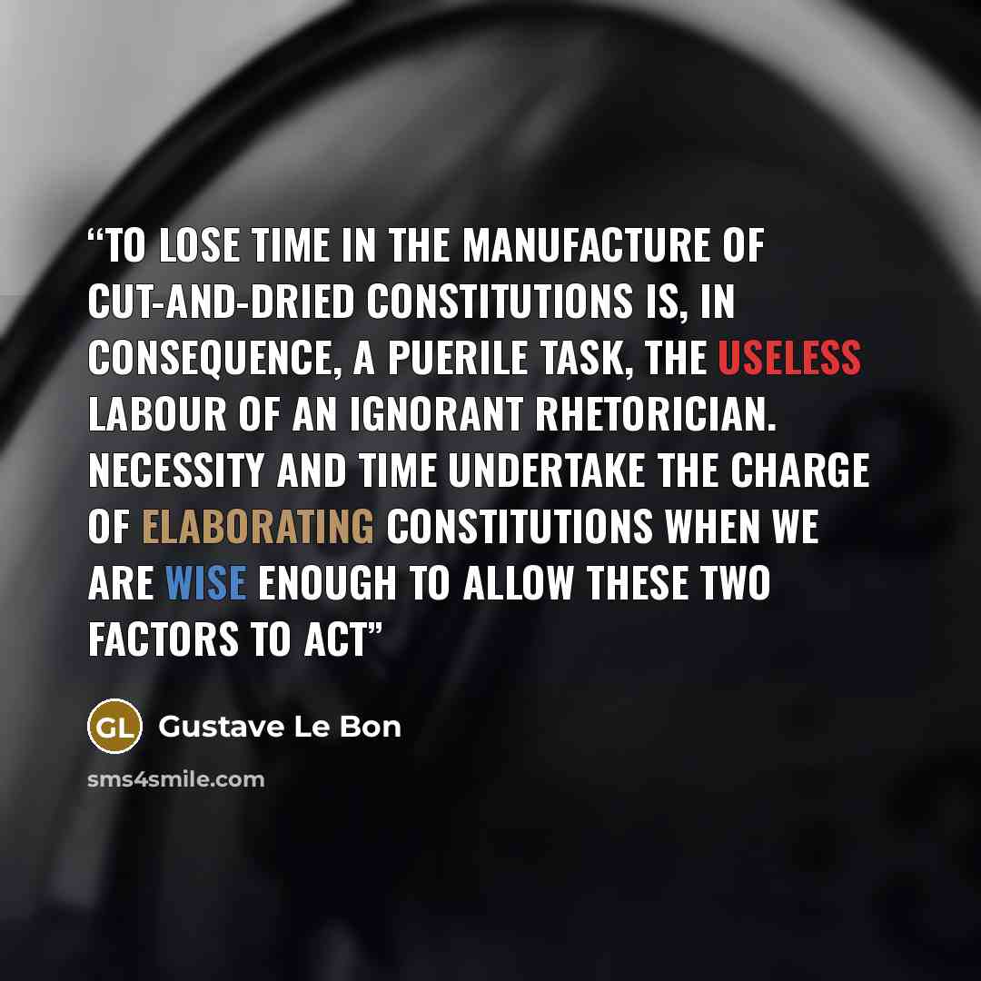“To lose time in the manufacture of cut-and-dried constitutions is, in consequence, a puerile task, the useless labour of an ignorant rhetorician. Necessity and time undertake the charge of elaborating constitutions when we are wise enough to allow these two factors to act” quote by Gustave Le Bon