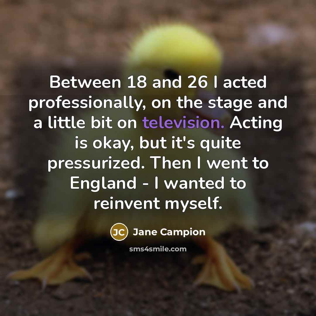 “Between 18 and 26 I acted professionally, on the stage and a little bit on television. Acting is okay, but it's quite pressurized. Then I went to England - I wanted to reinvent myself.” quote by Jane Campion
