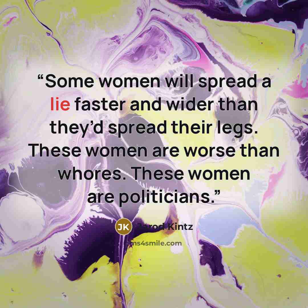 “Some women will spread a lie faster and wider than they’d spread their legs. These women are worse than whores. These women are politicians.” quote by Jarod Kintz