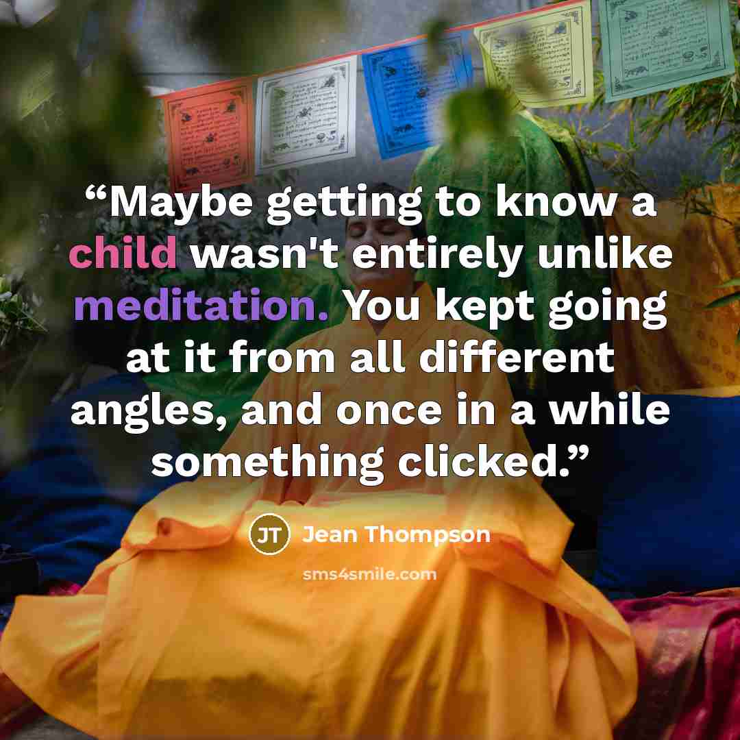 “Maybe getting to know a child wasn't entirely unlike meditation. You kept going at it from all different angles, and once in a while something clicked.” quote by Jean Thompson