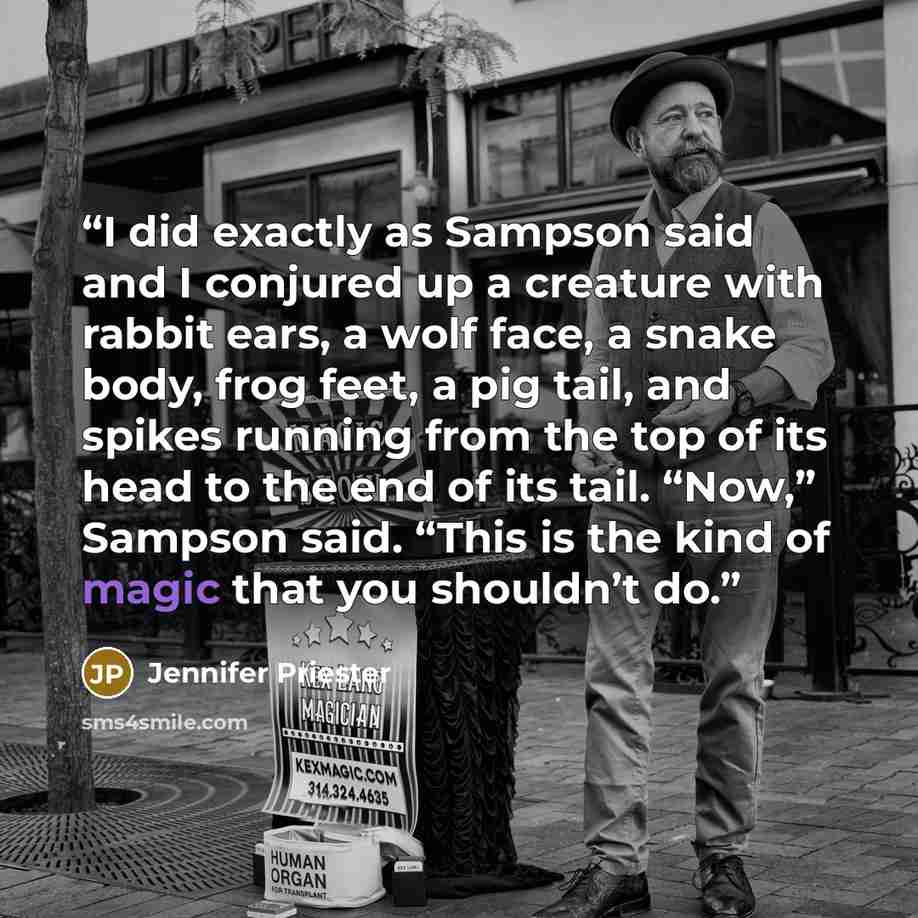 “I did exactly as Sampson said and I conjured up a creature with rabbit ears, a wolf face, a snake body, frog feet, a pig tail, and spikes running from the top of its head to the end of its tail. “Now,” Sampson said. “This is the kind of magic that you shouldn’t do.” quote by Jennifer Priester
