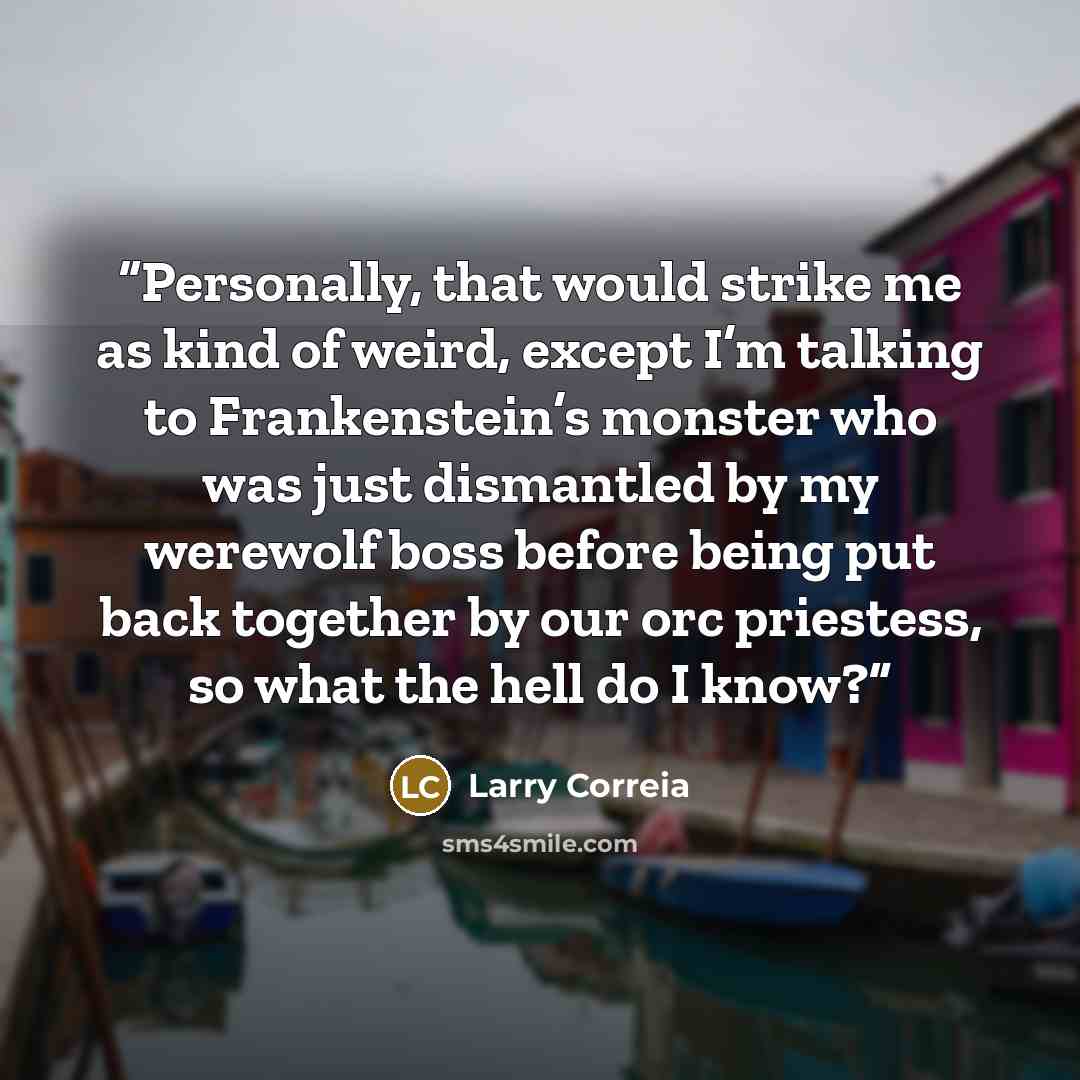 “Personally, that would strike me as kind of weird, except I’m talking to Frankenstein’s monster who was just dismantled by my werewolf boss before being put back together by our orc priestess, so what the hell do I know?” quote by Larry Correia