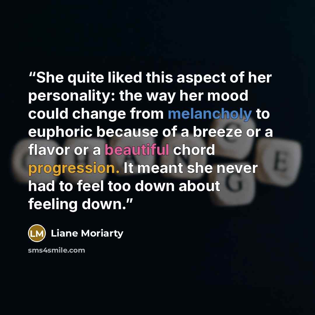 “She quite liked this aspect of her personality: the way her mood could change from melancholy to euphoric because of a breeze or a flavor or a beautiful chord progression. It meant she never had to feel too down about feeling down.” quote by Liane Moriarty