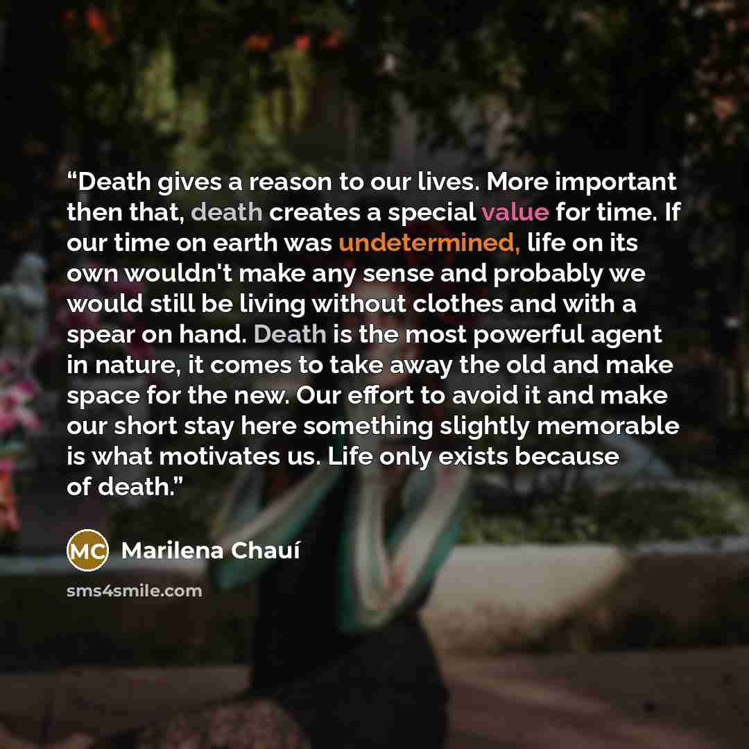 “Death gives a reason to our lives. More important then that, death creates a special value for time. If our time on earth was undetermined, life on its own wouldn't make any sense and probably we would still be living without clothes and with a spear on hand. Death is the most powerful agent in…” quote by Marilena Chauí